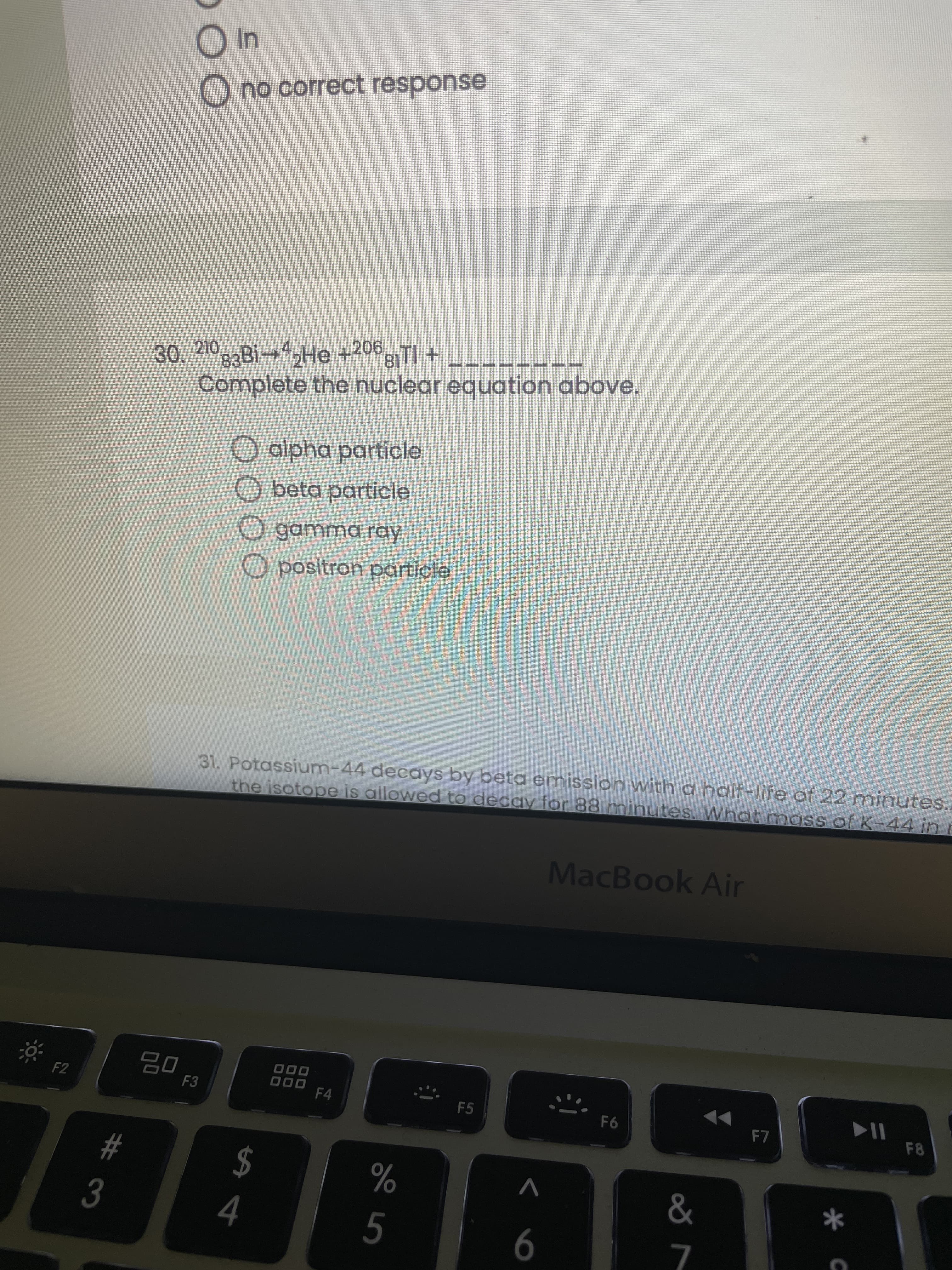 # 3
O no correct response
30. 210 83Bİ→4,He +2063TI +
Complete the nuclear equation above.
O alpha particle
O beta particle
O gamma ray
Opositron particle
31. Potassium-44 decays by beta emission with a half-life of 22 minutes..
the isotope is allowed to decay for 88 minutes. What mass of K-44 in r
MacBook Air
F2
O00
F4
F3
000
F5
F8
$
4
V
&
%
