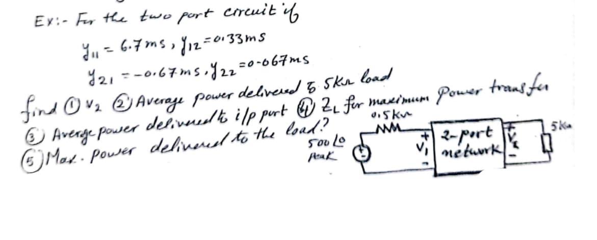 Ex:- For the two port circuit if
Y₁ = 6.7ms, 112-0133ms
Y21 = -0.67ms,y22=0-067ms.
find ①V₂ ②Average power delivered 5 Skin load
③Averge power delivered to i/p port ④Z₁ for maximum Power transfor
⑥Max. power delivered to the load?
50040
peak
0.5k
2-port
V network
5K