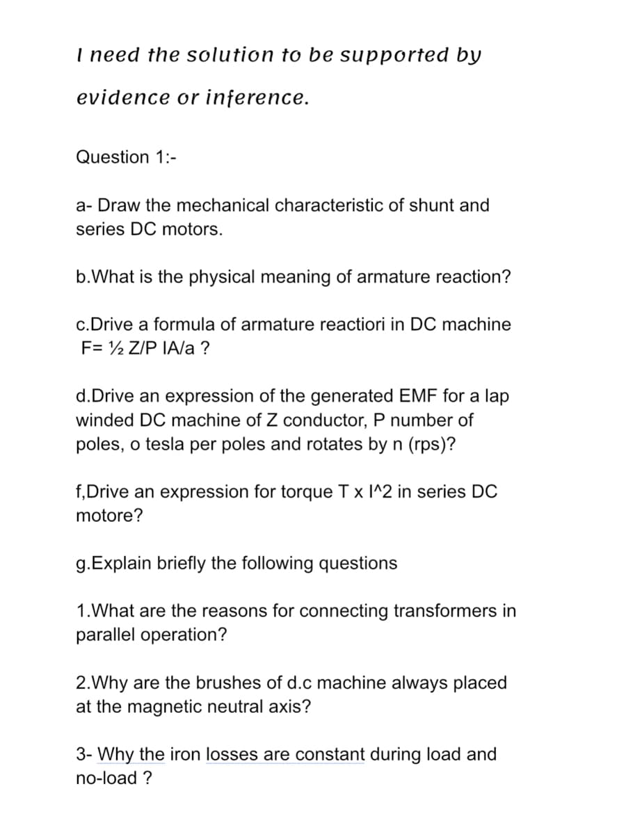 I need the solution to be supported by
evidence or inference.
Question 1:-
a-Draw the mechanical characteristic of shunt and
series DC motors.
b. What is the physical meaning of armature reaction?
c. Drive a formula of armature reactiori in DC machine
F= ½ Z/P IA/a?
d.Drive an expression of the generated EMF for a lap
winded DC machine of Z conductor, P number of
poles, o tesla per poles and rotates by n (rps)?
f,Drive an expression for torque Tx I^2 in series DC
motore?
g.Explain briefly the following questions
1. What are the reasons for connecting transformers in
parallel operation?
2.Why are the brushes of d.c machine always placed
at the magnetic neutral axis?
3- Why the iron losses are constant during load and
no-load ?