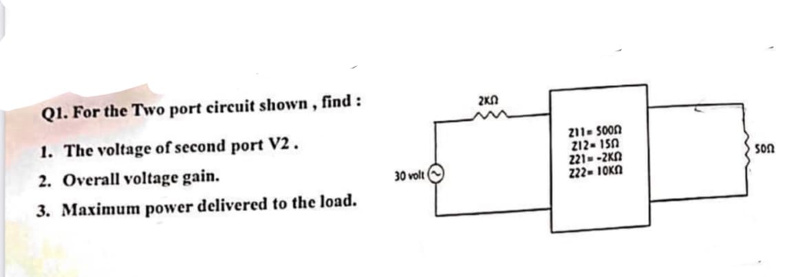 Q1. For the Two port circuit shown, find:
1. The voltage of second port V2.
2. Overall voltage gain.
3. Maximum power delivered to the load.
30 volt
ΣΚΩ
{
211-5000
212-150
221=-2KN
222 = 10ΚΩ
500