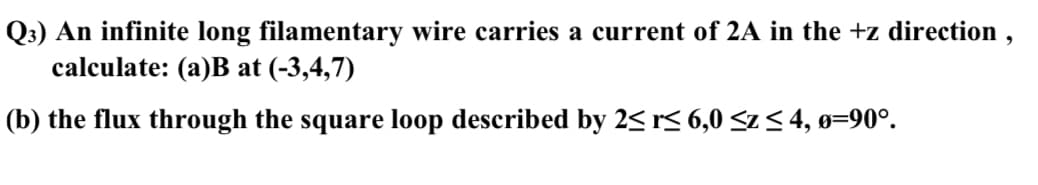 Q3) An infinite long filamentary wire carries a current of 2A in the +z direction,
calculate: (a)B at (-3,4,7)
(b) the flux through the square loop described by 2≤ r≤ 6,0 ≤z ≤ 4, 0=90°.