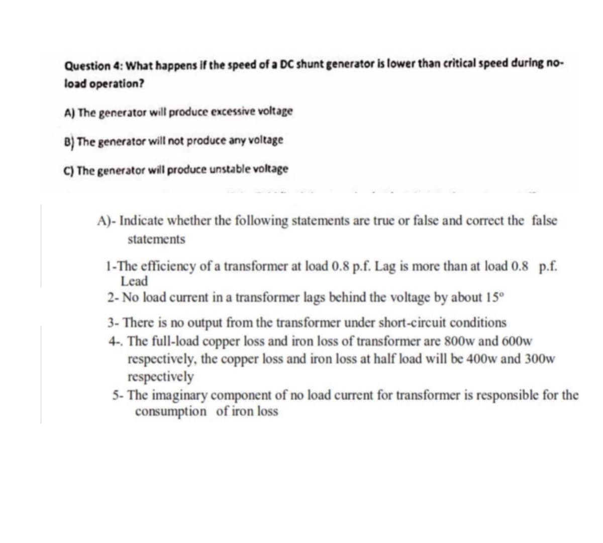 Question 4: What happens if the speed of a DC shunt generator is lower than critical speed during no-
load operation?
A) The generator will produce excessive voltage
B) The generator will not produce any voltage
C) The generator will produce unstable voltage
A)- Indicate whether the following statements are true or false and correct the false
statements
1-The efficiency of a transformer at load 0.8 p.f. Lag is more than at load 0.8 p.f.
Lead
2- No load current in a transformer lags behind the voltage by about 15°
3- There is no output from the transformer under short-circuit conditions
4-. The full-load copper loss and iron loss of transformer are 800w and 600w
respectively, the copper loss and iron loss at half load will be 400w and 300w
respectively
5- The imaginary component of no load current for transformer is responsible for the
consumption of iron loss