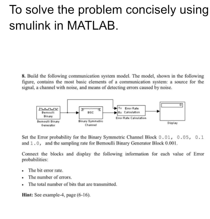 To solve the problem concisely using
smulink in MATLAB.
8. Build the following communication system model. The model, shown in the following
figure, contains the most basic elements of a communication system: a source for the
signal, a channel with noise, and means of detecting errors caused by noise.
Bernoulli
Binary
Bernoulli Binary
Generator
BSC
Tx Error Rate
Rx Calculation
Error Rate Calculation
Binary Symmetric
Channel
Display
Set the Error probability for the Binary Symmetric Channel Block 0.01, 0.05, 0.1
and 1.0, and the sampling rate for Bernoulli Binary Generator Block 0.001.
Connect the blocks and display the following information for each value of Error
probabilities:
. The bit error rate.
. The number of errors.
The total number of bits that are transmitted.
Hint: See example-4, page (6-16).