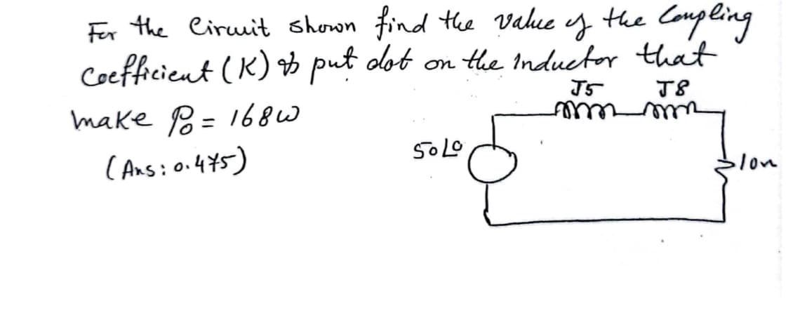 y
the Compling
For the Circuit shown find the value
Coefficient (K) & put dot on the Inductor that
J5
J8
mmmmm
make P = 1680
(Ans: 0.475)
50 Lo
lon