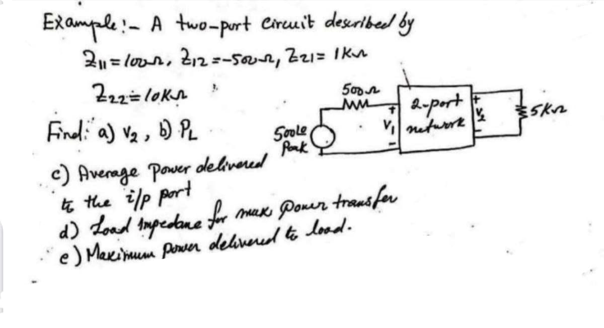 Example:- A two-port Circuit described by
211=lour, 212=-500-2, 221= 1km
Z22= lok
Find: a) V₂, b) PL
500 л
ww
MM 2-port
Soole
Pork
.
t
V network
c) Average Power delivered
to the i/p port
d) Load impedane for max Power transfer
e) Maximum power delivered to load.
+
K