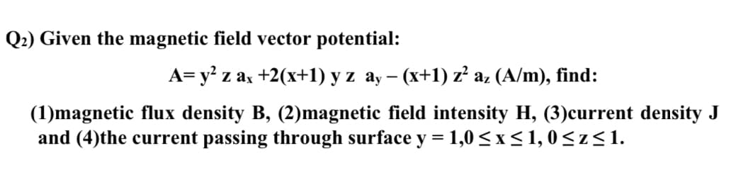 Q2) Given the magnetic field vector potential:
A= y² z ax+2(x+1) y z ay − (x+1) z² az (A/m), find:
-
(1)magnetic flux density B, (2) magnetic field intensity H, (3) current density J
and (4)the current passing through surface y = 1,0≤x≤1,0≤z≤1.