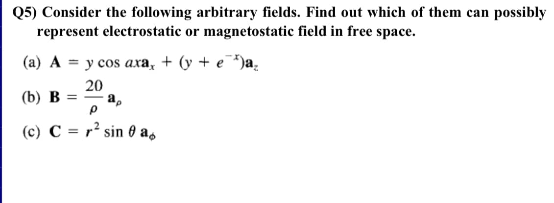 Q5) Consider the following arbitrary fields. Find out which of them can possibly
represent electrostatic or magnetostatic field in free space.
(a) A
= y cos axax + (y + e˜¯˜³)a₂
(b) B
=
20
ρ
ap
(c) C = r² sin 0 a