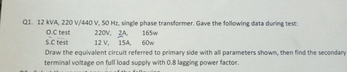 Q1. 12 kVA, 220 V/440 V, 50 Hz, single phase transformer. Gave the following data during test:
O.C test
S.C test
220V, 2A,
12 V, 15A,
165w
60w
Draw the equivalent circuit referred to primary side with all parameters shown, then find the secondary
terminal voltage on full load supply with 0.8 lagging power factor.