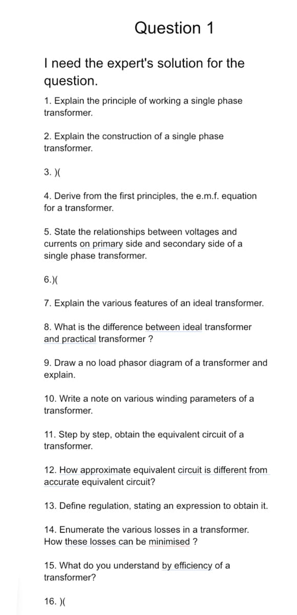 Question 1
I need the expert's solution for the
question.
1. Explain the principle of working a single phase
transformer.
2. Explain the construction of a single phase
transformer.
3. )(
4. Derive from the first principles, the e.m.f. equation
for a transformer.
5. State the relationships between voltages and
currents on primary side and secondary side of a
single phase transformer.
6.)(
7. Explain the various features of an ideal transformer.
8. What is the difference between ideal transformer
and practical transformer?
9. Draw a no load phasor diagram of a transformer and
explain.
10. Write a note on various winding parameters of a
transformer.
11. Step by step, obtain the equivalent circuit of a
transformer.
12. How approximate equivalent circuit is different from
accurate equivalent circuit?
13. Define regulation, stating an expression to obtain it.
14. Enumerate the various losses in a transformer.
How these losses can be minimised?
15. What do you understand by efficiency of a
transformer?
16. X