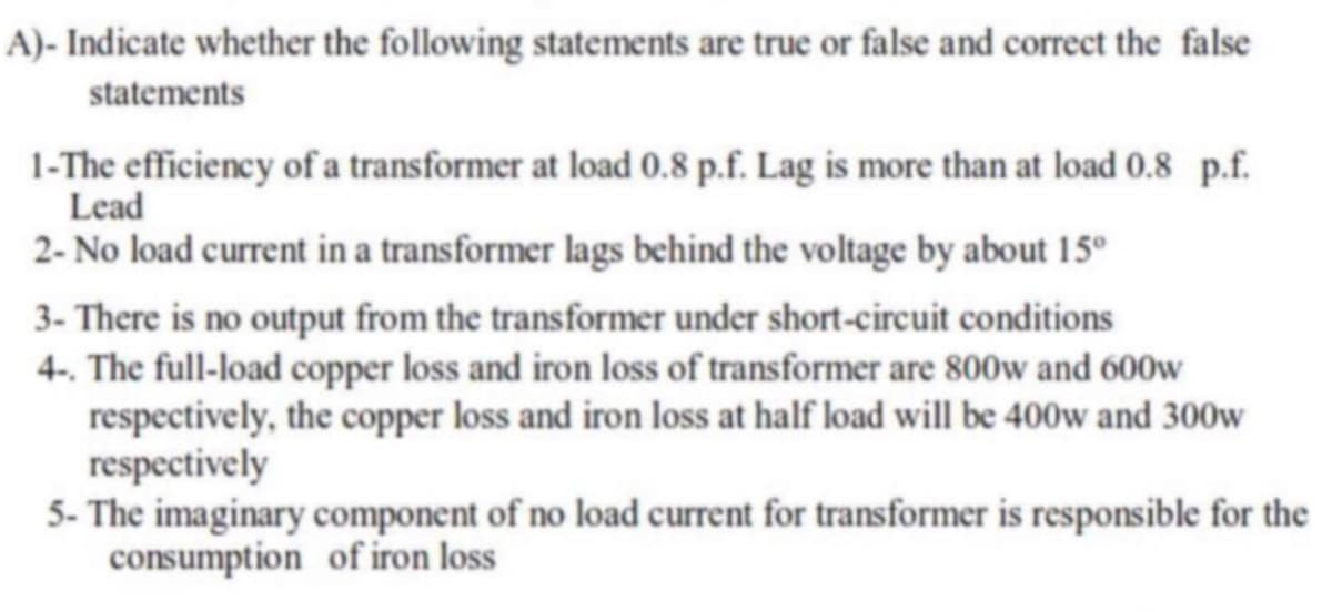 A)- Indicate whether the following statements are true or false and correct the false
statements
1-The efficiency of a transformer at load 0.8 p.f. Lag is more than at load 0.8 p.f.
Lead
2- No load current in a transformer lags behind the voltage by about 15°
3- There is no output from the transformer under short-circuit conditions
4-. The full-load copper loss and iron loss of transformer are 800w and 600w
respectively, the copper loss and iron loss at half load will be 400w and 300w
respectively
5- The imaginary component of no load current for transformer is responsible for the
consumption of iron loss