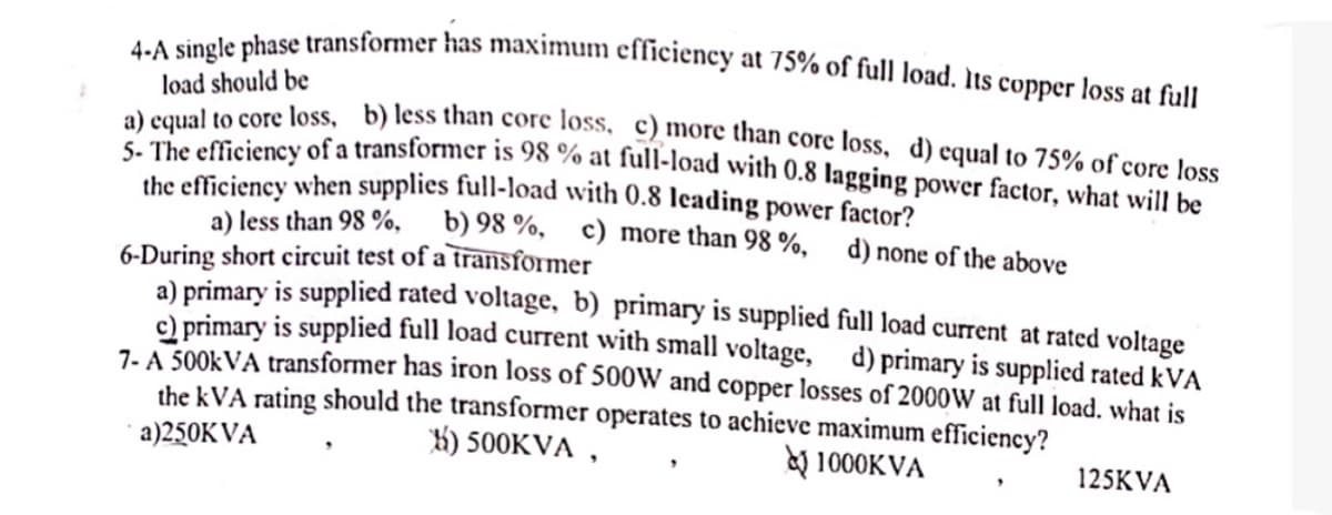 4-A single phase transformer has maximum efficiency at 75% of full load. Its copper loss at full
load should be
a) equal to core loss, b) less than core loss. c) more than core loss, d) equal to 75% of core loss
5- The efficiency of a transformer is 98 % at full-load with 0.8 lagging power factor, what will be
the efficiency when supplies full-load with 0.8 leading power factor?
a) less than 98%, b) 98%, c) more than 98 %,
6-During short circuit test of a transformer
d) none of the above
a) primary is supplied rated voltage, b) primary is supplied full load current at rated voltage
c) primary is supplied full load current with small voltage, d) primary is supplied rated kVA
7-A 500kVA transformer has iron loss of 500W and copper losses of 2000W at full load. what is
the kVA rating should the transformer operates to achieve maximum efficiency?
a)250KVA
55) 500KVA,
1000KVA
125KVA