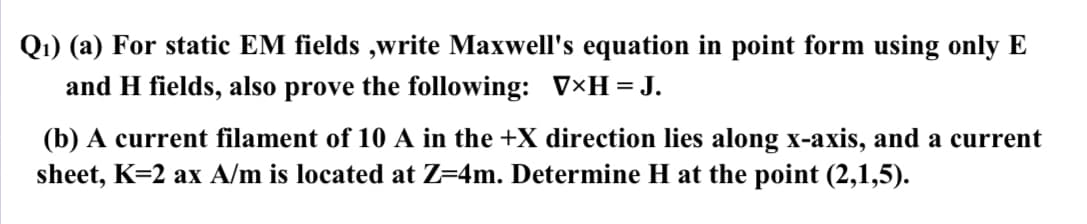 Q1) (a) For static EM fields,write Maxwell's equation in point form using only E
and H fields, also prove the following: V×H = J.
(b) A current filament of 10 A in the +X direction lies along x-axis, and a current
sheet, K=2 ax A/m is located at Z=4m. Determine H at the point (2,1,5).
