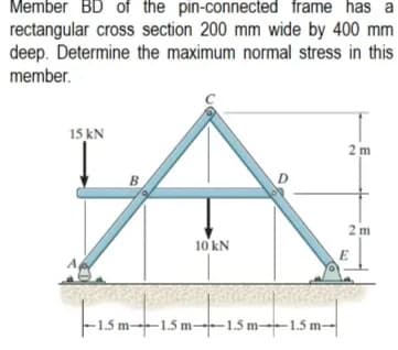 Member BD of the pin-connected frame has a
rectangular cross section 200 mm wide by 400 mm
deep. Determine the maximum normal stress in this
member.
15 kN
2m
2m
10 kN
B
-15m-15
-1.5 m-1.5 m 1.5 m-1.5m-
E
