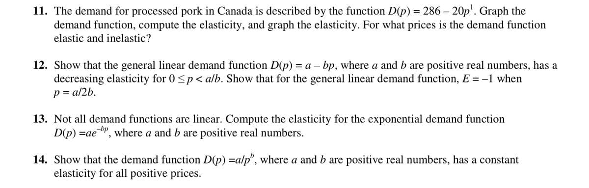 11. The demand for processed pork in Canada is described by the function D(p) = 286 – 20p¹. Graph the
demand function, compute the elasticity, and graph the elasticity. For what prices is the demand function
elastic and inelastic?
12. Show that the general linear demand function D(p) = a – bp, where a and b are positive real numbers, has a
decreasing elasticity for 0 ≤p < a/b. Show that for the general linear demand function, E = −1 when
p = a/2b.
13. Not all demand functions are linear. Compute the elasticity for the exponential demand function
D(p) =ae, where a and b are positive real numbers.
14. Show that the demand function D(p) =a/p', where a and b are positive real numbers, has a constant
elasticity for all positive prices.