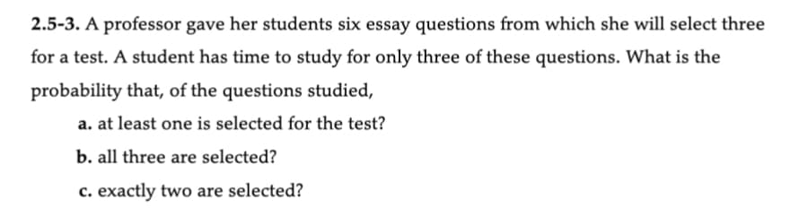2.5-3. A professor gave her students six essay questions from which she will select three
for a test. A student has time to study for only three of these questions. What is the
probability that, of the questions studied,
a. at least one is selected for the test?
b. all three are selected?
c. exactly two are selected?