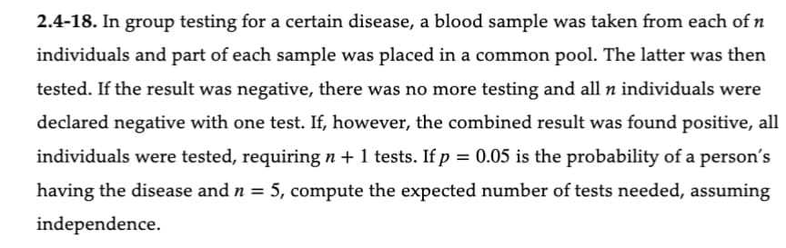 2.4-18. In group testing for a certain disease, a blood sample was taken from each of n
individuals and part of each sample was placed in a common pool. The latter was then
tested. If the result was negative, there was no more testing and all n individuals were
declared negative with one test. If, however, the combined result was found positive, all
individuals were tested, requiring n + 1 tests. If p = 0.05 is the probability of a person's
having the disease and n = 5, compute the expected number of tests needed, assuming
independence.