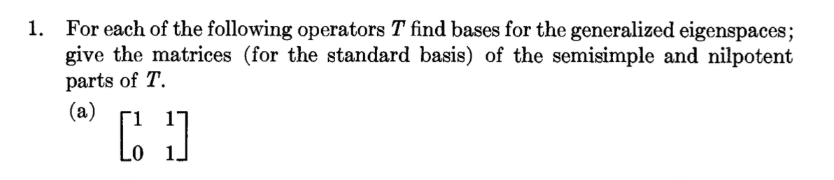 1. For each of the following operators T find bases for the generalized eigenspaces;
give the matrices (for the standard basis) of the semisimple and nilpotent
parts of T.
(a)
[]