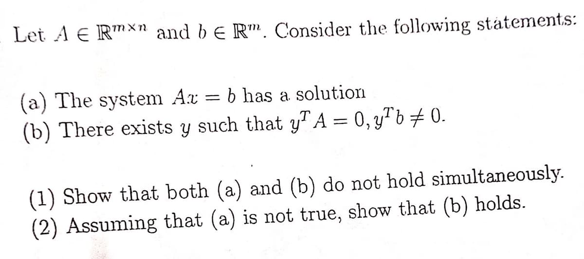 Let A E Rmxn and be Rm. Consider the following statements:
(a) The system Az = b has a solution
(b) There exists y such that yA = 0, y¹b ‡ 0.
(1) Show that both (a) and (b) do not hold simultaneously.
(2) Assuming that (a) is not true, show that (b) holds.