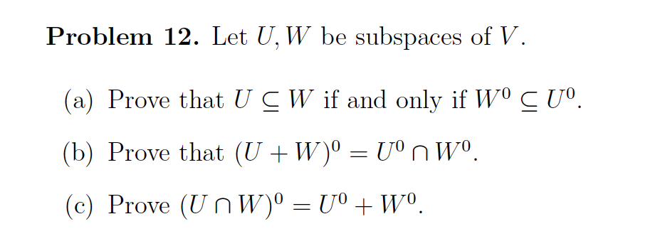 Problem 12. Let U, W be subspaces of V.
(a) Prove that UC W if and only if W⁰ C Uº.
(b) Prove that (U+W)⁰ = Uºnwº.
(c) Prove (UnW)⁰ = Uº + Wº.