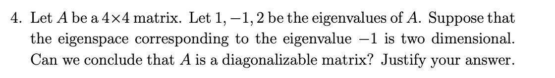 4. Let A be a 4×4 matrix. Let 1, −1, 2 be the eigenvalues of A. Suppose that
the eigenspace corresponding to the eigenvalue -1 is two dimensional.
Can we conclude that A is a diagonalizable matrix? Justify your answer.