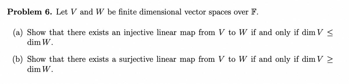 Problem 6. Let V and W be finite dimensional vector spaces over F.
(a) Show that there exists an injective linear map from V to W if and only if dim V ≤
dim W.
(b) Show that there exists a surjective linear map from V to W if and only if dim V >
dim W.