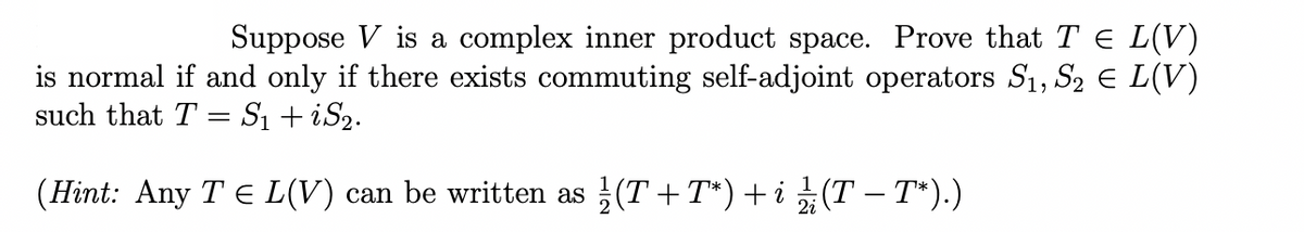 Suppose V is a complex inner product space. Prove that T¤ L(V)
is normal if and only if there exists commuting self-adjoint operators S₁, S₂ € L(V)
such that T = S₁ + iS₂.
(Hint: Any T ≤ L(V) can be written as (T+T*) + i ½ (T − T*).)
2i