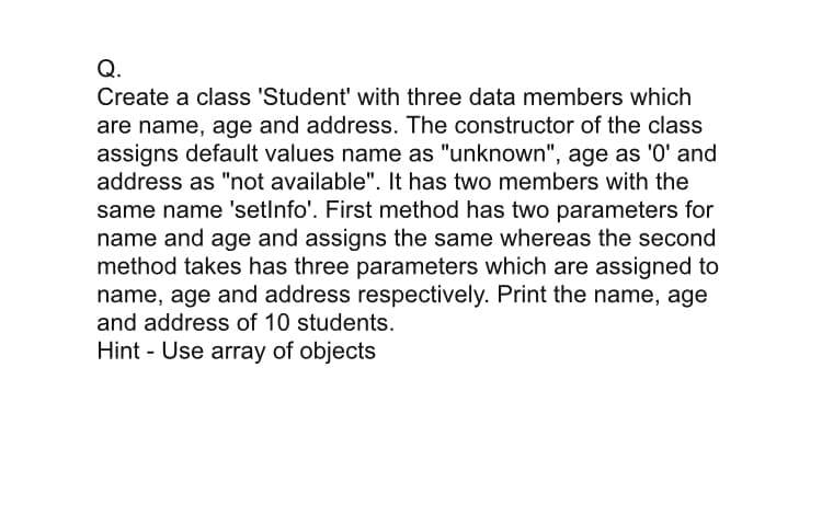 Q.
Create a class 'Student' with three data members which
are name, age and address. The constructor of the class
assigns default values name as "unknown", age as 'O' and
address as "not available". It has two members with the
same name 'setlnfo'. First method has two parameters for
name and age and assigns the same whereas the second
method takes has three parameters which are assigned to
name, age and address respectively. Print the name, age
and address of 10 students.
Hint - Use array of objects
