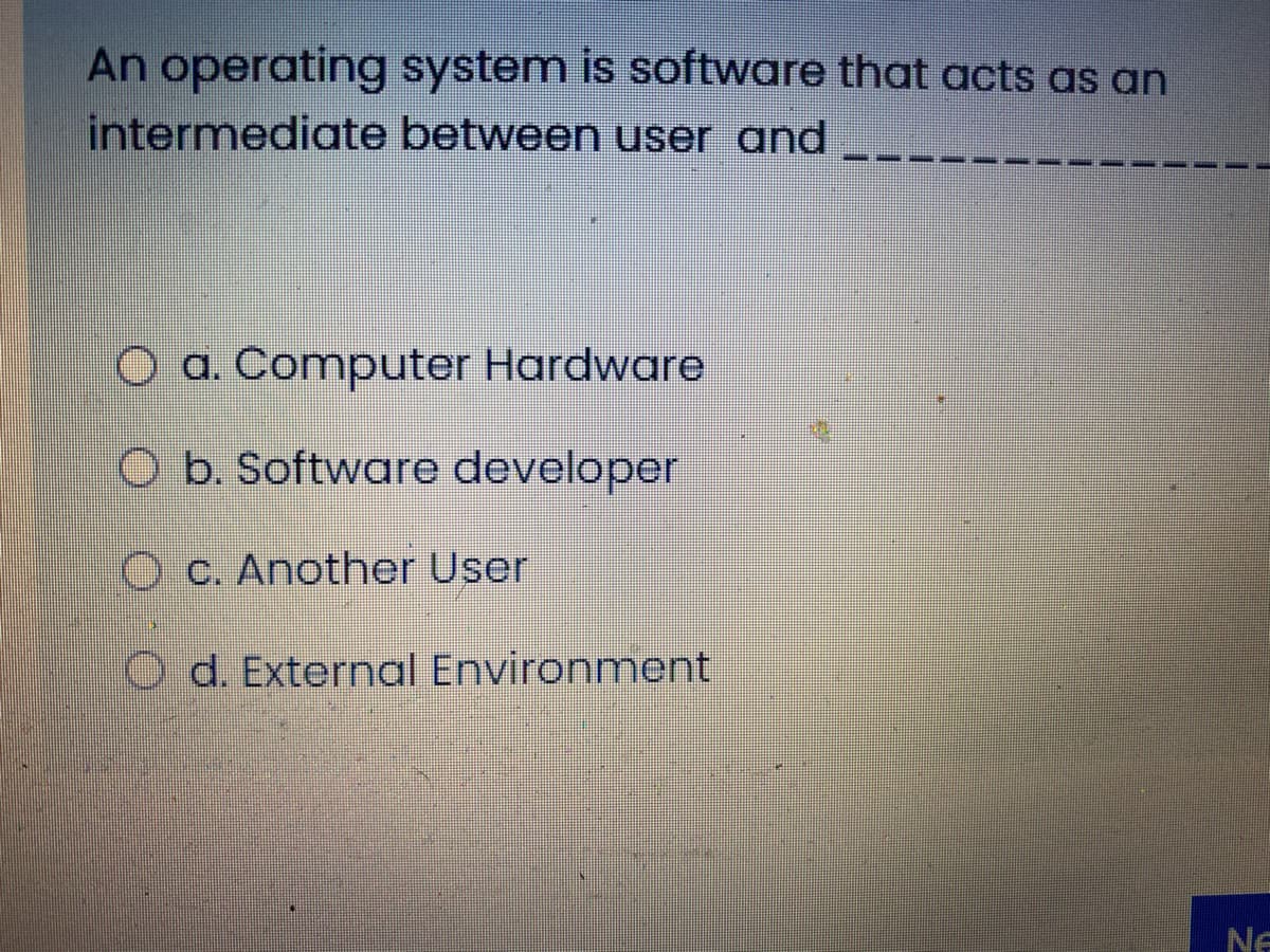 An operating system is software that acts as an
intermediate between user and
O a. Computer Hardware
O b. Software developer
O C. Another User
O d. External Environment
Ne

