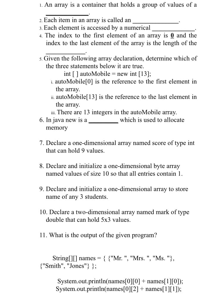 1. An array is a container that holds a group of values of a
2. Each item in an array is called an
3. Each element is accessed by a numerical
4. The index to the first element of an array is 0 and the
index to the last element of the array is the length of the
5. Given the following array declaration, determine which of
the three statements below it are true.
int [] autoMobile = new int [13];
i. autoMobile[0] is the reference to the first element in
the array.
ii. autoMobile[13] is the reference to the last element in
the array.
ii. There are 13 integers in the autoMobile array.
6. In java new is a
which is used to allocate
memory
7. Declare a one-dimensional array named score of type int
that can hold9 values.
8. Declare and initialize a one-dimensional byte array
named values of size 10 so that all entries contain 1.
9. Declare and initialize a one-dimensional array to store
name of any 3 students.
10. Declare a two-dimensional array named mark of type
double that can hold 5x3 values.
11. What is the output of the given program?
String[][] names = { {"Mr. ", "Mrs. ", "Ms. "},
{"Smith", "Jones"} };
System.out.println(names[0][0] + names[1][0]);
System.out.println(names[0][2] + names[1][1]);
