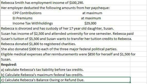 Rebecca Smith has employment income of $100,290.
Her employer deducted the following amounts from her paycheque:
CPP Contributions
El Premiums
Income Tax Withholdings
at maximum
at maximum
$29,000
Rebecca is divorced and has custody of her 17 year old daughter, Susan.
Susan has income of $2,500 and attended university for one semester. Rebecca paid
Susan's tuition of $5,500 and Susan wants to transfer her tuition credits to Rebecca.
Rebecca donated $1,800 to registered charities.
She also donated $300 to each of the three major federal political parties.
Eligible medical expenses after reimbursements were $850 for herself and $1,500 for
Susan.
Required:
a) calculate Rebecca's tax liability before tax credits.
b) Calculate Rebecca's maximum federal tax credits.
c) Calculate Rebecca's Balance Owing or Refund Due.