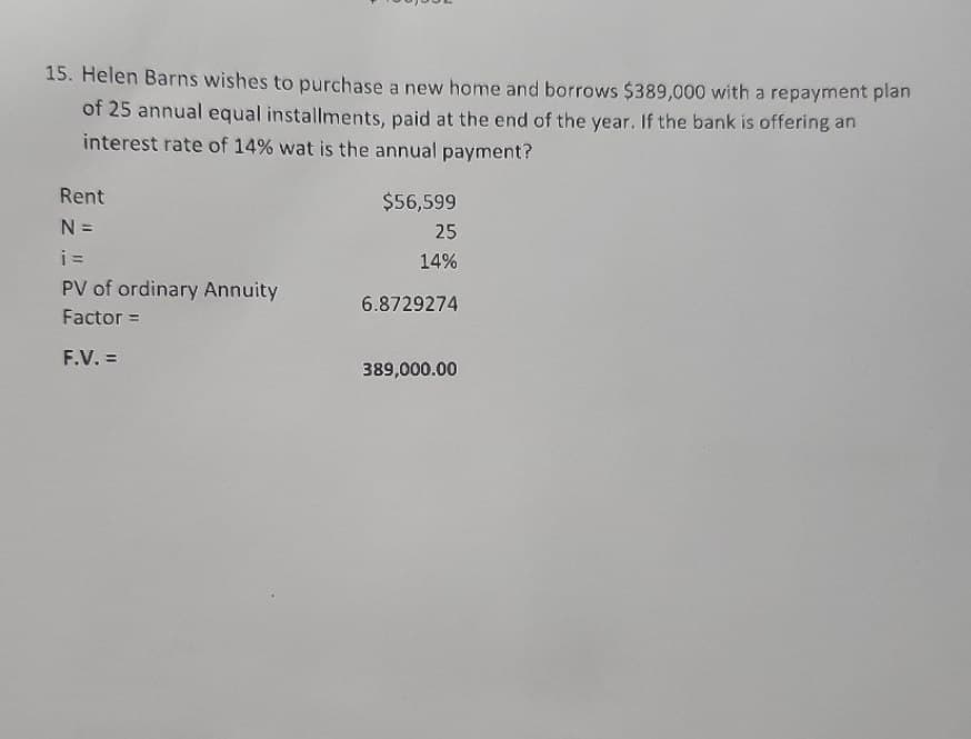 15. Helen Barns wishes to purchase a new home and borrows $389,000 with a repayment plan
of 25 annual equal installments, paid at the end of the year. If the bank is offering an
interest rate of 14% wat is the annual payment?
Rent
N =
$56,599
25
i =
14%
PV of ordinary Annuity
6.8729274
Factor =
F.V. =
389,000.00