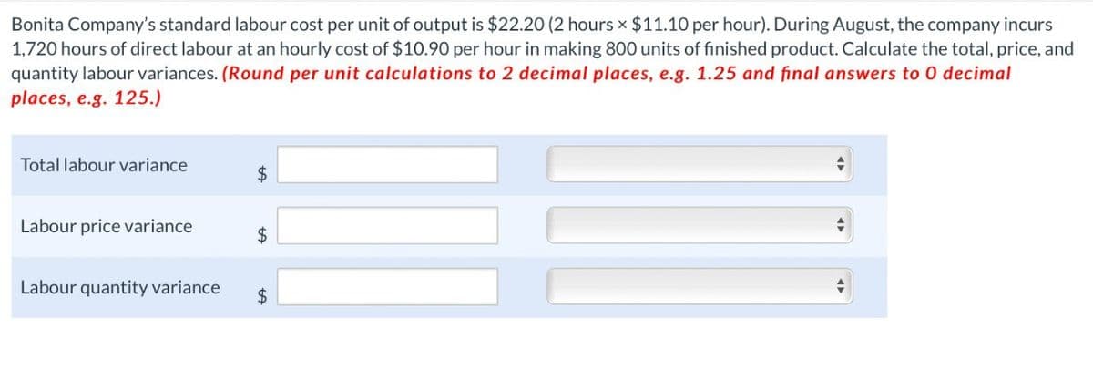 Bonita Company's standard labour cost per unit of output is $22.20 (2 hours x $11.10 per hour). During August, the company incurs
1,720 hours of direct labour at an hourly cost of $10.90 per hour in making 800 units of finished product. Calculate the total, price, and
quantity labour variances. (Round per unit calculations to 2 decimal places, e.g. 1.25 and final answers to O decimal
places, e.g. 125.)
Total labour variance
$
Labour price variance
$
Labour quantity variance
$