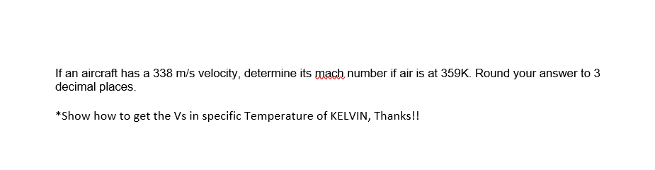 If an aircraft has a 338 m/s velocity, determine its mach number if air is at 359K. Round your answer to 3
decimal places.
*Show how to get the Vs in specific Temperature of KELVIN, Thanks!!
