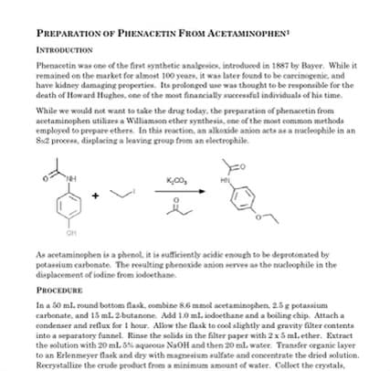 PREPARATION OF PHENACETIN FROM ACETAMINOPHEN!
INTRODUCTION
Phenacetin was one of the first synthetic analgesics, introduced in 1887 by Bayer. While it
remained on the market for almost 100 years, it was later found to be carcinogenic, and
have kidney damaging properties. Its prolonged use was thought to be responsible for the
death of Howard Hughes, one of the most financially successful individuals of his time.
While we would not want to take the drug today, the preparation of phenacetin from
acetaminophen utilizes a Williamson ether synthesis, one of the most common methods
employed to prepare ethers. In this reaction, an alkoxide anion acts as a nucleophile in an
Sx2 process, displacing a leaving group from an electrophile.
OH
K₂00,
As acetaminophen is a phenol, it is sufficiently acidic enough to be deprotonated by
potassium carbonate. The resulting phenoxide anion serves as the nucleophile in the
displacement of iodine from sodoethane.
PROCEDURE
In a 50 ml. round bottom flask, combine 8.6 mmol acetaminophen, 2.5 g potassium
carbonate, and 15 ml. 2-butanone. Add 1.0 ml. iodoethane and a boiling chip. Attach a
condenser and reflux for 1 hour. Allow the flask to cool slightly and gravity filter contents
into a separatory funnel. Rinse the solids in the filter paper with 2x 5 ml. ether. Extract
the solution with 20 mL 5% aqueous NaOH and then 20 ml water. Transfer organic layer
to an Erlenmeyer flask and dry with magnesium sulfate and concentrate the dried solution.
Recrystallize the crude product from a minimum amount of water. Collect the crystals,