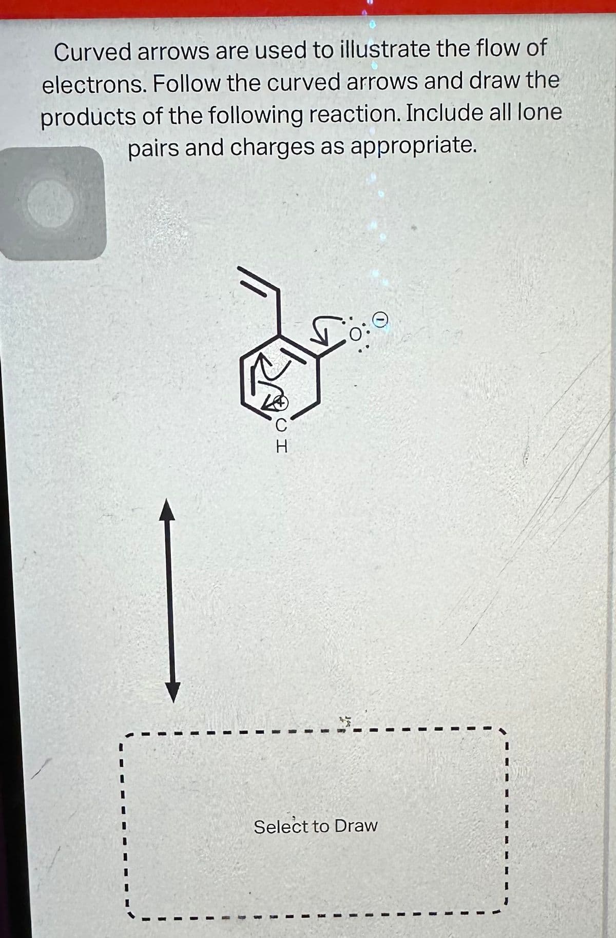 Curved arrows are used to illustrate the flow of
electrons. Follow the curved arrows and draw the
products of the following reaction. Include all lone
pairs and charges as appropriate.
...
C
H
$....
Select to Draw