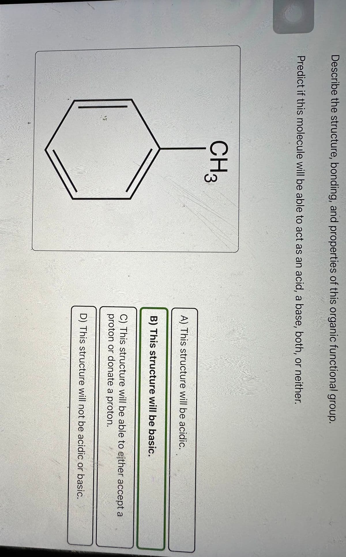 Describe the structure, bonding, and properties of this organic functional group.
Predict if this molecule will be able to act as an acid, a base, both, or neither.
CH3
A) This structure will be acidic.
B) This structure will be basic.
C) This structure will be able to either accept a
proton or donate a proton.
D) This structure will not be acidic or basic.