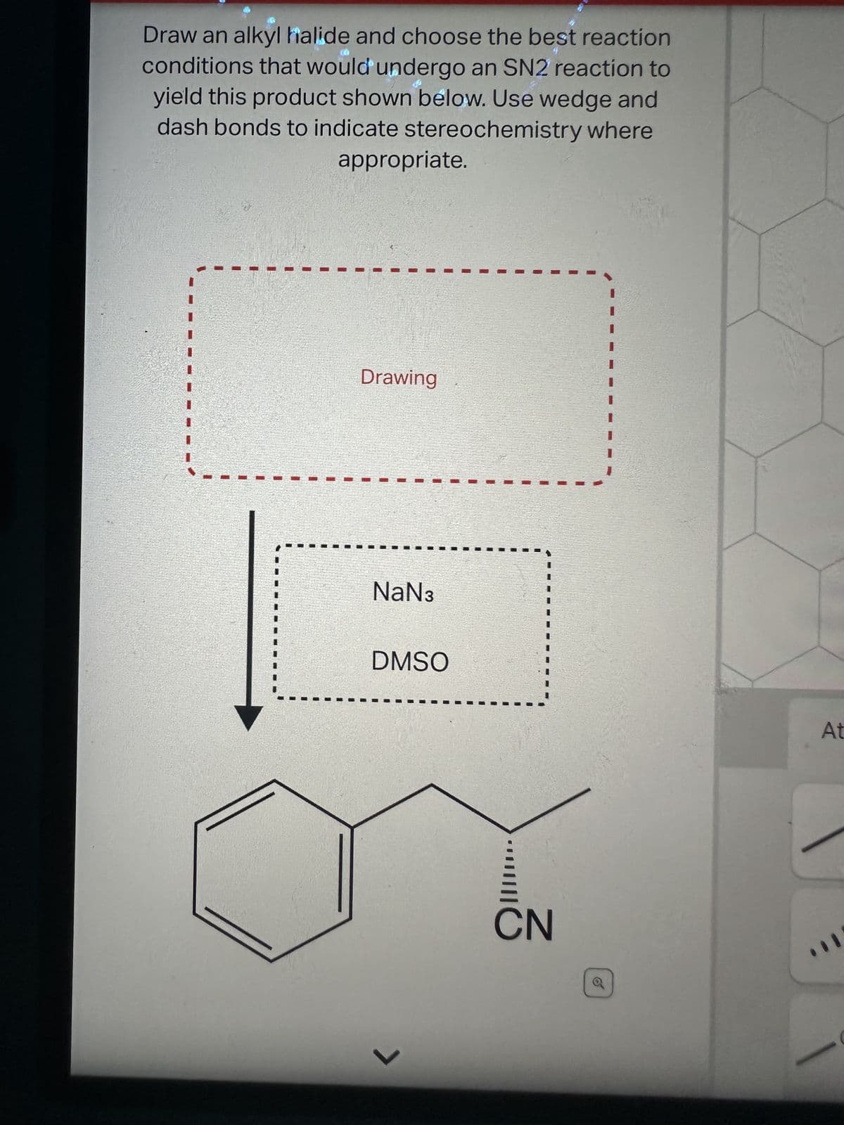 Draw an alkyl halide and choose the best reaction
conditions that would undergo an SN2 reaction to
yield this product shown below. Use wedge and
dash bonds to indicate stereochemistry where
#
appropriate.
Drawing
NaN3
DMSO
7
CN
At