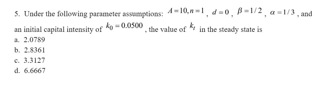 5. Under the following parameter assumptions: A=10,n=1, d=0, B=1/2₂ a=1/3, and
ko = 0.0500
an initial capital intensity of
a. 2.0789
b. 2.8361
c. 3.3127
d. 6.6667
, the value of t in the steady state is