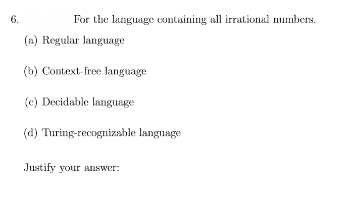 6.
For the language containing all irrational numbers.
(a) Regular language
(b) Context-free language
(c) Decidable language
(d) Turing-recognizable language
Justify your answer:
