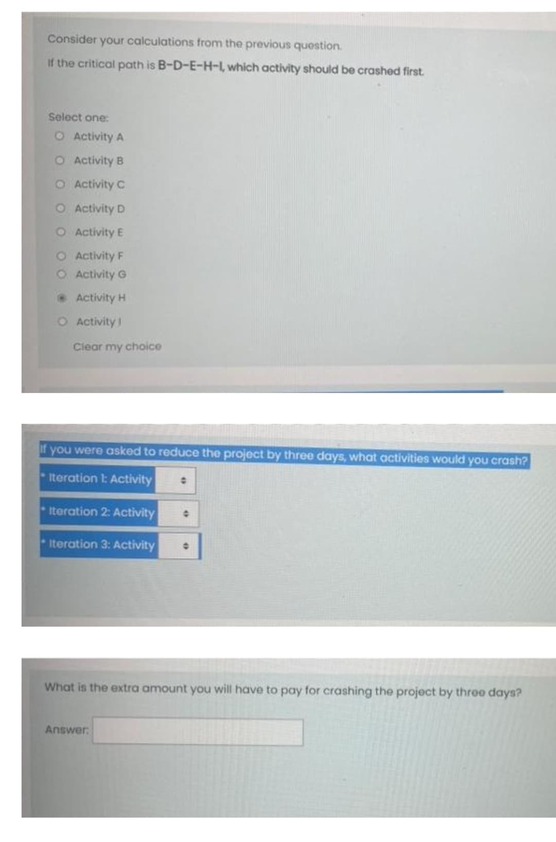 Consider your calculations from the previous question.
If the critical path is B-D-E-H-L which activity should be crashed first.
Select one:
O Activity A
O Activity B
O Activity C
O Activity D
O Activity E
O Activity F
O Activity G
Activity H
O Activity 1
Clear my choice
If you were asked to reduce the project by three days, what activities would you crash?
Iteration 1: Activity
Iteration 2: Activity
-Iteration 3: Activity
What is the extra amount you will have to pay for crashing the project by throo days?
Answer.
