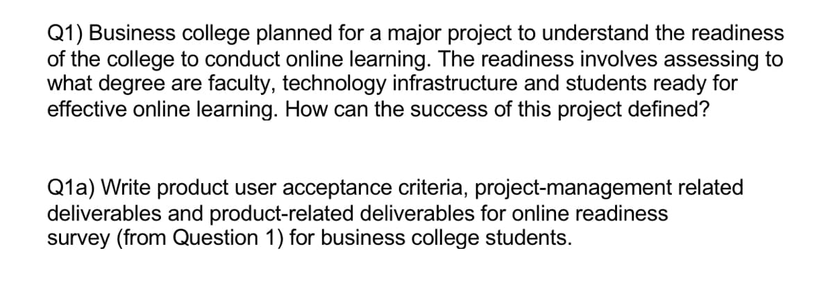 Q1) Business college planned for a major project to understand the readiness
of the college to conduct online learning. The readiness involves assessing to
what degree are faculty, technology infrastructure and students ready for
effective online learning. How can the success of this project defined?
Q1a) Write product user acceptance criteria, project-management related
deliverables and product-related deliverables for online readiness
survey (from Question 1) for business college students.
