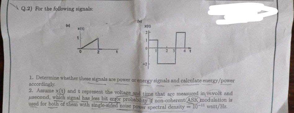 Q.2) For the following signals:
x(t)
1
2
k(t)
2 3
1. Determine whether these signals are power or energy signals and calculate energy/power
accordingly.
2. Assume x(t) and t represent the voltage and time that are measured in/mvolt and
usecond, which signal has less bit error probability if non-coherent (ASK modulation is
used for both of them with single-sided noise power spectral density = 10-¹1 watt/Hz.