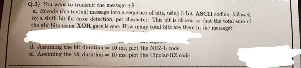 Q.3) You want to transmit the message +$
a. Encode this textual message into a sequence of bits, using 5-bit ASCII coding, followed
by a sixth bit for error detection, per character. This bit is chosen so that the total sum of
the six bits using XOR gate is one. How many total bits are there in the message?
d. Assuming the bit duration
d. Assuming the bit duration
=
10 ms, plot the NRZ-L code.
= 10 ms, plot the Uipolar-RZ code.