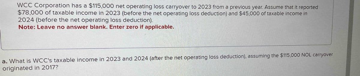 WCC Corporation has a $115,000 net operating loss carryover to 2023 from a previous year. Assume that it reported
$78,000 of taxable income in 2023 (before the net operating loss deduction) and $45,000 of taxable income in
2024 (before the net operating loss deduction).
Note: Leave no answer blank. Enter zero if applicable.
a. What is WCC's taxable income in 2023 and 2024 (after the net operating loss deduction), assuming the $115,000 NOL carryover
originated in 2017?