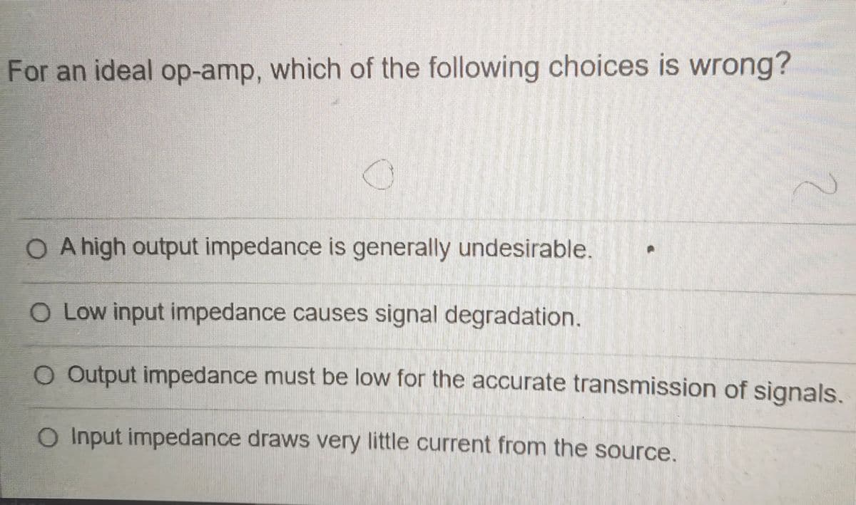 For an ideal op-amp, which of the following choices is wrong?
O A high output impedance is generally undesirable.
O Low input impedance causes signal degradation.
O Output impedance must be low for the accurate transmission of signals.
O Input impedance draws very little current from the source.