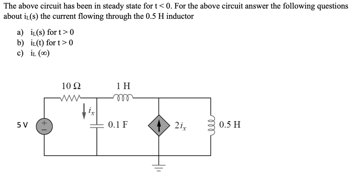 The above circuit has been in steady state for t<0. For the above circuit answer the following questions
about it(s) the current flowing through the 0.5 H inductor
a) iL(s) for t>0
b) i(t) for t>0
c) IL (∞)
5 V
10 Q2
ix
1H
m
0.1 F
21,
0.5 H