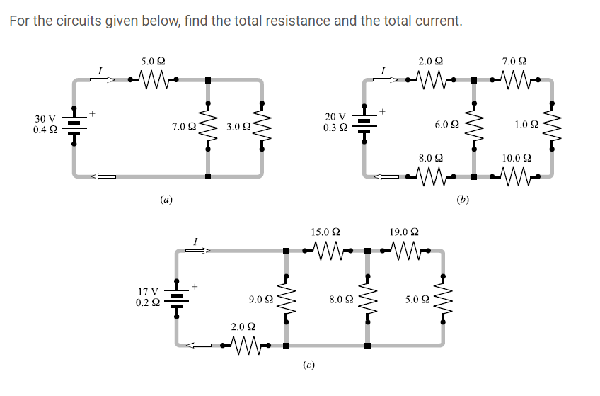 For the circuits given below, find the total resistance and the total current.
5.0 2
2.0 2
7.0 2
30 V
0.4 2
7.0 2
20 V
0.3 2
3.0 Ω.
6.0 2
1.0 Q
8.0 2
10.0 2
(a)
(b)
15.0 2
19.0 2
I
17 V
0.2 2
9.0 2
8.0 2
5.0 2
2.0 2
(c)
+
