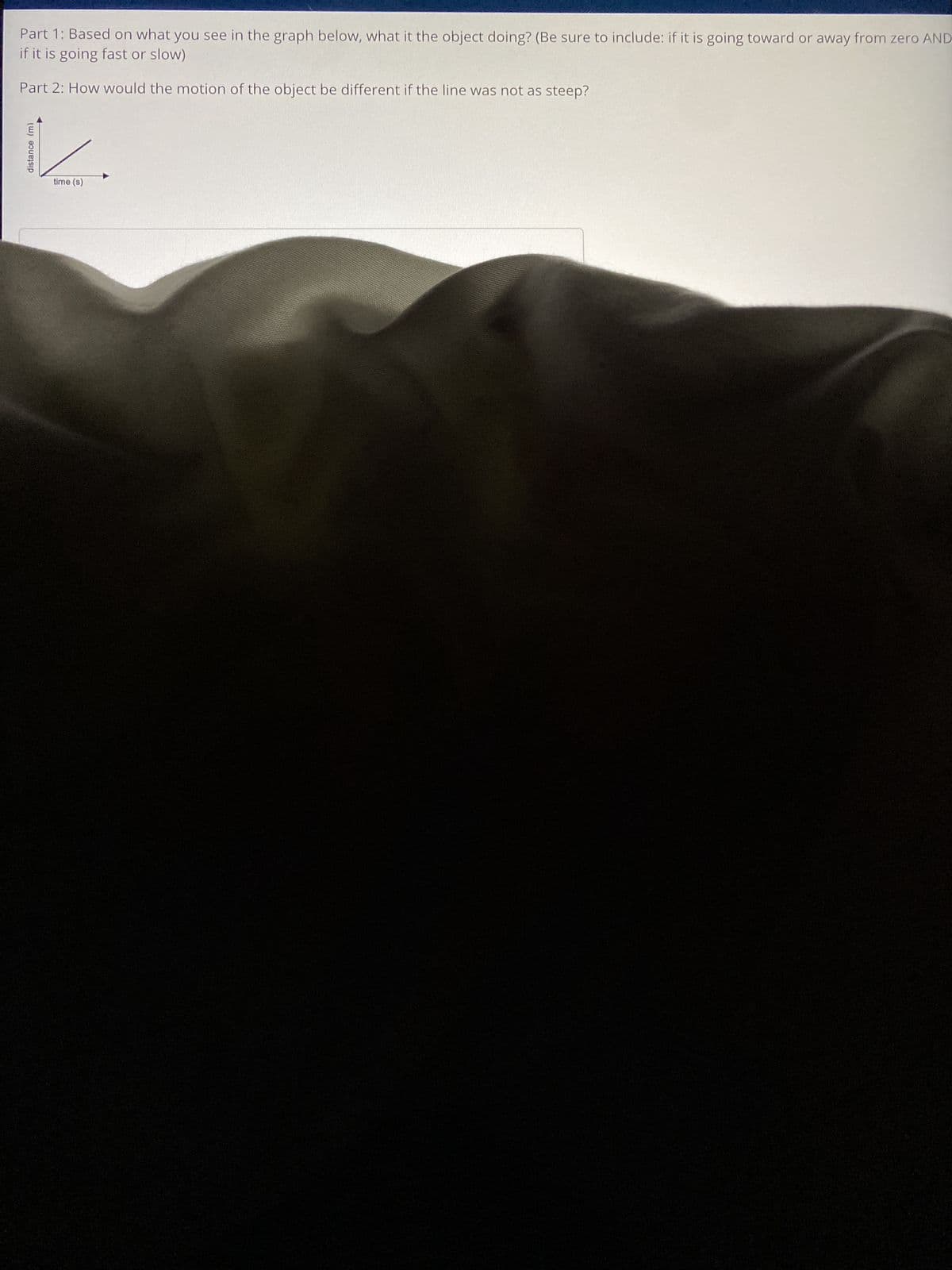 Part 1: Based on what you see in the graph below, what it the object doing? (Be sure to include: if it is going toward or away from zero AND
if it is going fast or slow)
Part 2: How would the motion of the object be different if the line was not as steep?
distance (m)
time (s)
