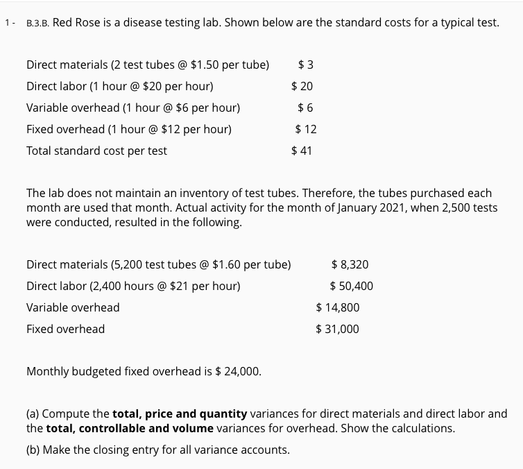 1- B.3.B. Red Rose is a disease testing lab. Shown below are the standard costs for a typical test.
Direct materials (2 test tubes @ $1.50 per tube)
$ 3
Direct labor (1 hour @ $20 per hour)
$ 20
Variable overhead (1 hour @ $6 per hour)
$ 6
Fixed overhead (1 hour @ $12 per hour)
$ 12
Total standard cost per test
$ 41
The lab does not maintain an inventory of test tubes. Therefore, the tubes purchased each
month are used that month. Actual activity for the month of January 2021, when 2,500 tests
were conducted, resulted in the following.
Direct materials (5,200 test tubes @ $1.60 per tube)
$ 8,320
Direct labor (2,400 hours @ $21 per hour)
$ 50,400
Variable overhead
$ 14,800
Fixed overhead
$ 31,000
Monthly budgeted fixed overhead is $ 24,000.
(a) Compute the total, price and quantity variances for direct materials and direct labor and
the total, controllable and volume variances for overhead. Show the calculations.
(b) Make the closing entry for all variance accounts.
