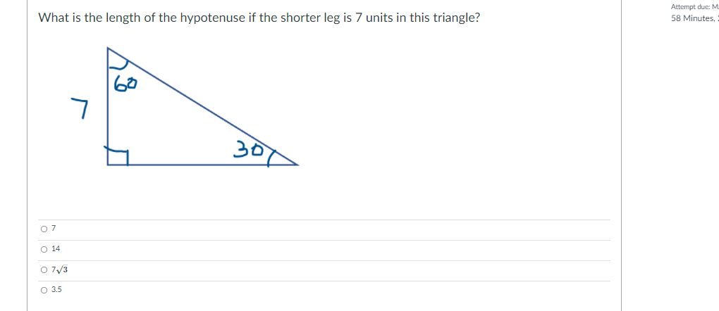 Attempt due: M
What is the length of the hypotenuse if the shorter leg is 7 units in this triangle?
58 Minutes,
7
307
O07
O 14
O 7/3
O 3.5
